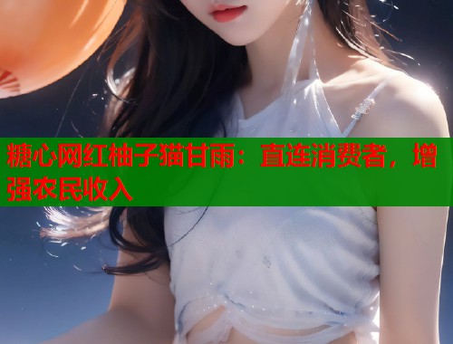 糖心网红柚子猫甘雨：直连消费者，增强农民收入