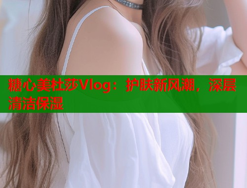 糖心美杜莎Vlog：护肤新风潮，深层清洁保湿