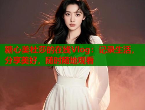 糖心美杜莎的在线Vlog：记录生活，分享美好，随时随地观看