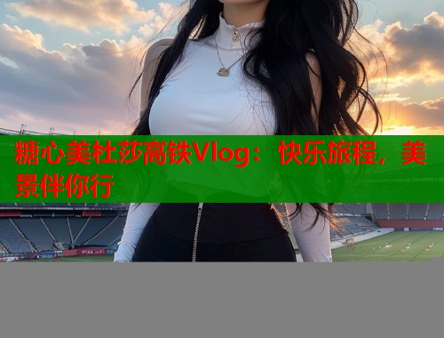 糖心美杜莎高铁Vlog：快乐旅程，美景伴你行