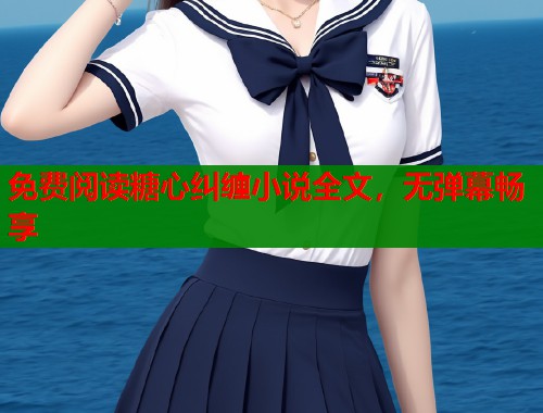 免费阅读糖心纠缠小说全文,无弹幕畅享 免费阅读糖心纠缠小说全文,无弹幕畅享