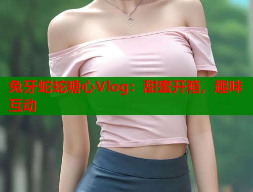 兔牙蛇蛇糖心Vlog：甜蜜开箱，趣味互动