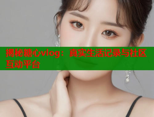 揭秘糖心vlog：真实生活记录与社区互动平台