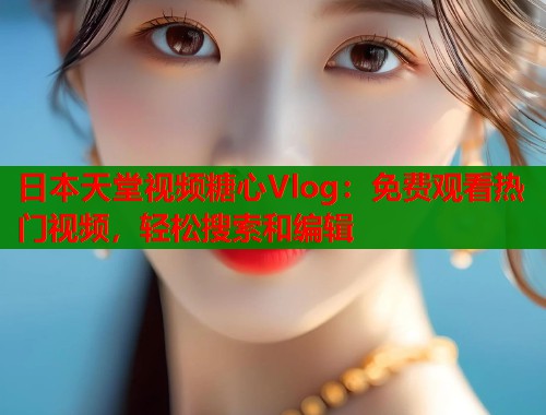 日本天堂视频糖心Vlog：免费观看热门视频，轻松搜索和编辑