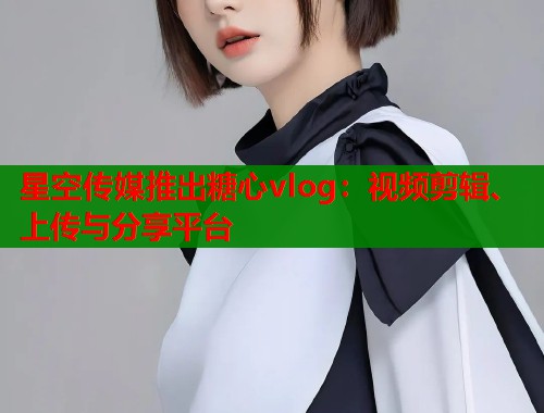星空传媒推出糖心vlog：视频剪辑、上传与分享平台