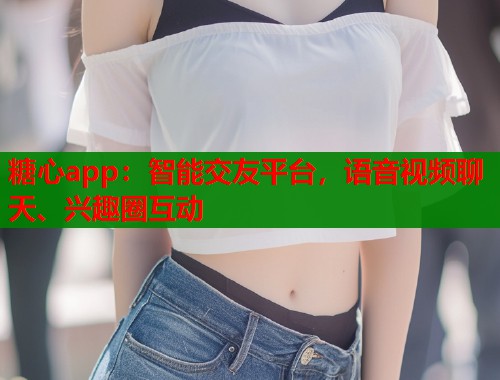 糖心app：智能交友平台，语音视频聊天、兴趣圈互动