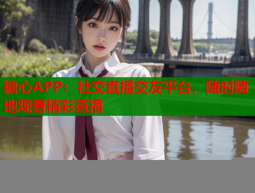 糖心APP：社交直播交友平台，随时随地观看精彩直播