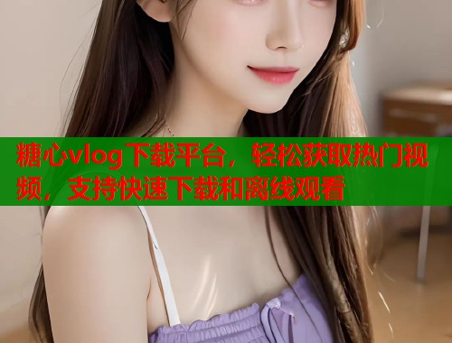 糖心vlog下载平台，轻松获取热门视频，支持快速下载和离线观看