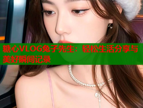 糖心VLOG兔子先生：轻松生活分享与美好瞬间记录
