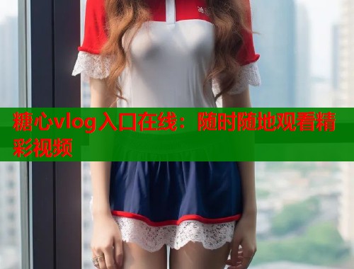 糖心vlog入口在线：随时随地观看精彩视频