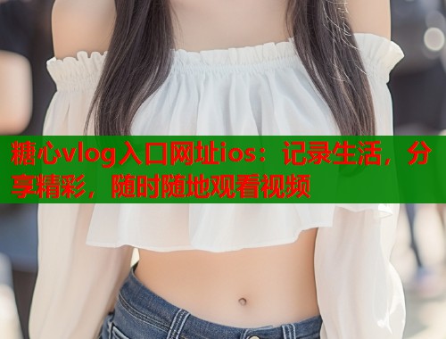 糖心vlog入口网址ios：记录生活，分享精彩，随时随地观看视频