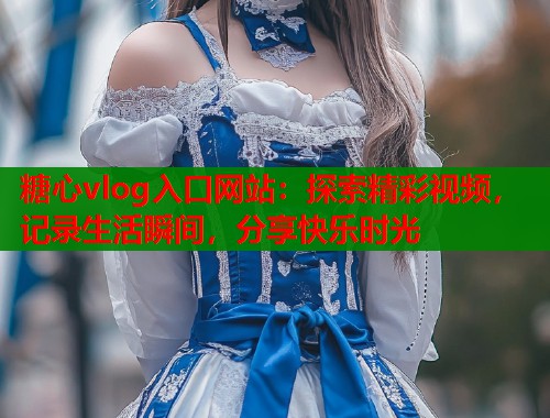 糖心vlog入口网站：探索精彩视频，记录生活瞬间，分享快乐时光