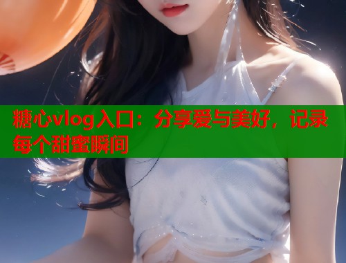糖心vlog入口：分享爱与美好，记录每个甜蜜瞬间