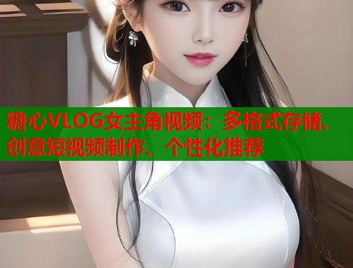 糖心VLOG女主角视频：多格式存储、创意短视频制作、个性化推荐