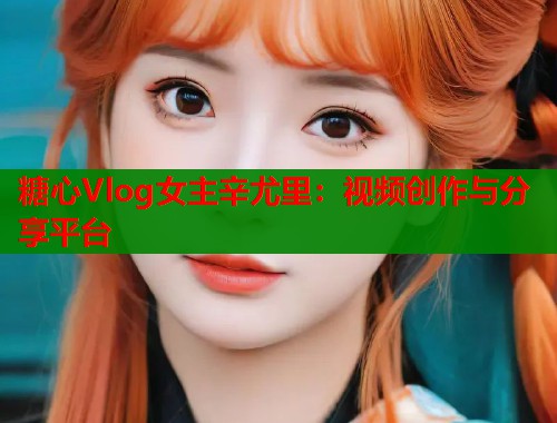 糖心Vlog女主辛尤里：视频创作与分享平台