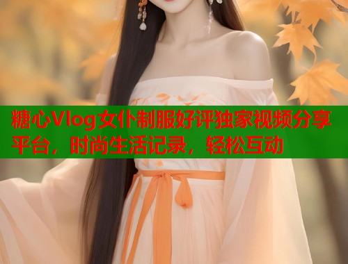 糖心Vlog女仆制服好评独家视频分享平台，时尚生活记录，轻松互动