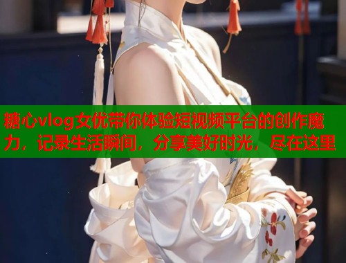 糖心vlog女优带你体验短视频平台的创作魔力，记录生活瞬间，分享美好时光，尽在这里