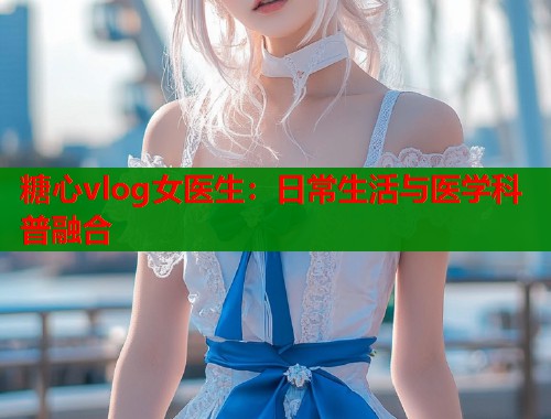 糖心vlog女医生：日常生活与医学科普融合