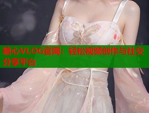 糖心VLOG官网：轻松视频创作与社交分享平台