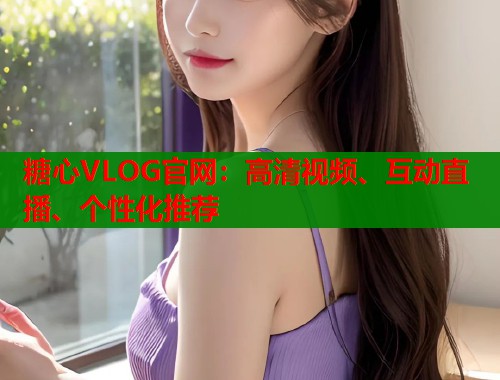 糖心VLOG官网:高清视频、互动直播、个性化推荐 糖心VLOG官网:高清视频、互动直播、个性化推荐
