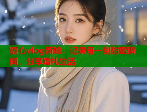 糖心vlog新娘：记录每一刻甜蜜瞬间，分享婚礼生活