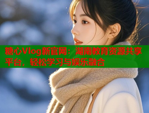 糖心Vlog新官网：湖南教育资源共享平台，轻松学习与娱乐融合