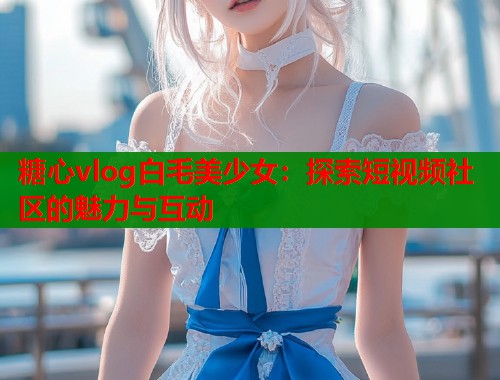 糖心vlog白毛美少女：探索短视频社区的魅力与互动