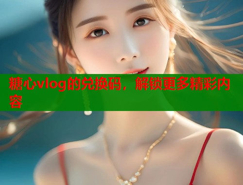 糖心vlog的兑换码，解锁更多精彩内容
