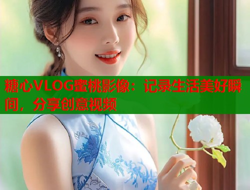 糖心VLOG蜜桃影像：记录生活美好瞬间，分享创意视频