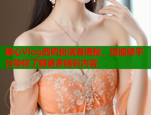 糖心Vlog西奶扮演者揭秘，短视频平台带你了解更多精彩内容