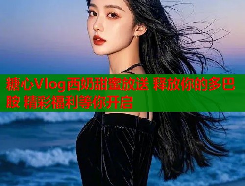 糖心Vlog西奶甜蜜放送 释放你的多巴胺 精彩福利等你开启
