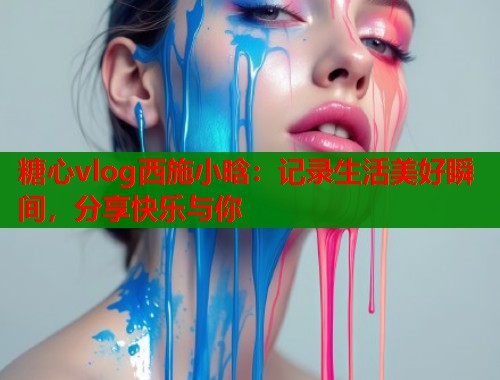 糖心vlog西施小晗：记录生活美好瞬间，分享快乐与你
