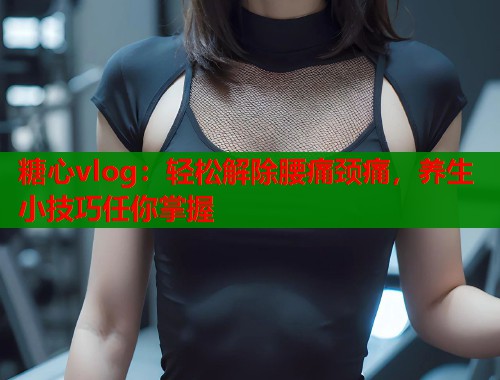 糖心vlog：轻松解除腰痛颈痛，养生小技巧任你掌握
