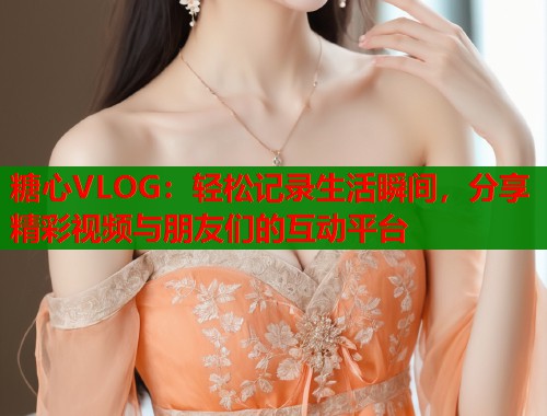 糖心VLOG：轻松记录生活瞬间，分享精彩视频与朋友们的互动平台