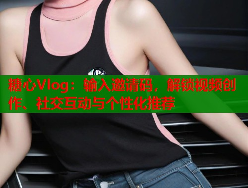 糖心Vlog：输入邀请码，解锁视频创作、社交互动与个性化推荐
