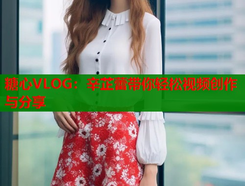 糖心VLOG：辛芷蕾带你轻松视频创作与分享