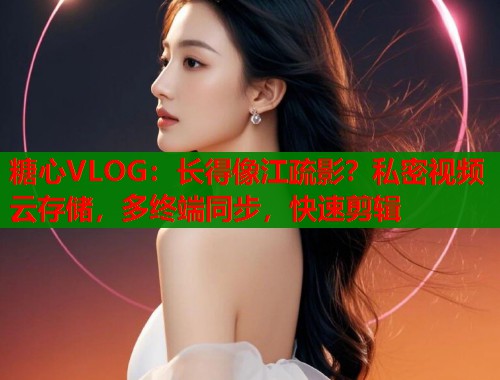 糖心VLOG：长得像江疏影？私密视频云存储，多终端同步，快速剪辑