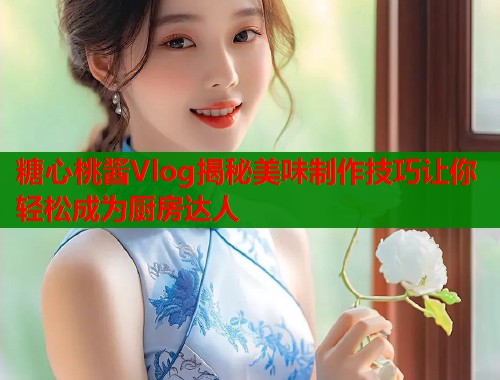糖心桃酱Vlog揭秘美味制作技巧让你轻松成为厨房达人