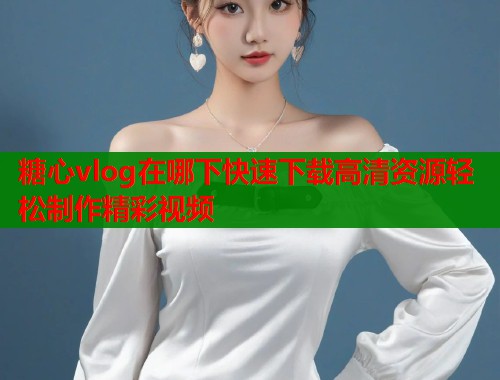 糖心vlog在哪下快速下载高清资源轻松制作精彩视频