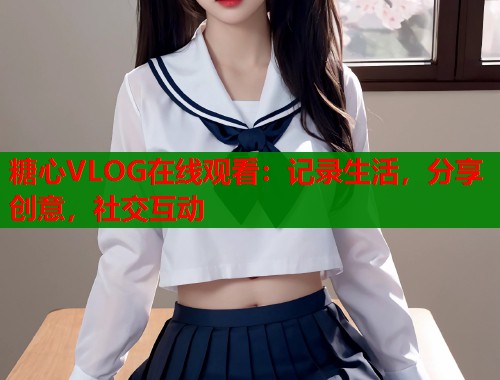 糖心VLOG在线观看：记录生活，分享创意，社交互动