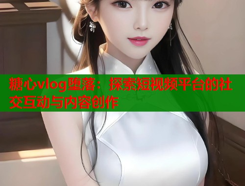 糖心vlog堕落：探索短视频平台的社交互动与内容创作