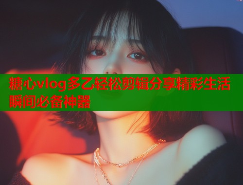 糖心vlog多乙轻松剪辑分享精彩生活瞬间必备神器