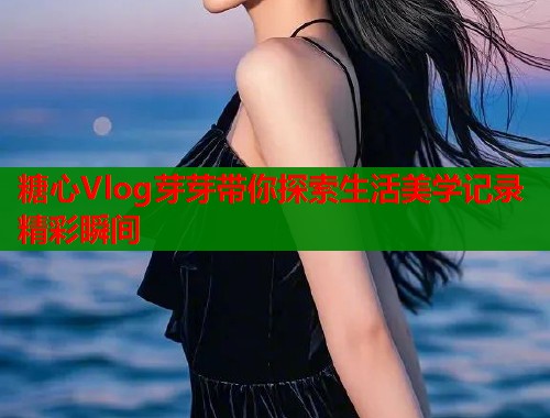 糖心Vlog芽芽带你探索生活美学记录精彩瞬间