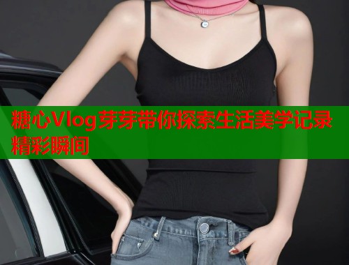 糖心Vlog芽芽带你探索生活美学记录精彩瞬间