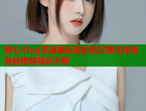 糖心Vlog苏语棠私密影院沉浸式体验智能推荐精彩不断
