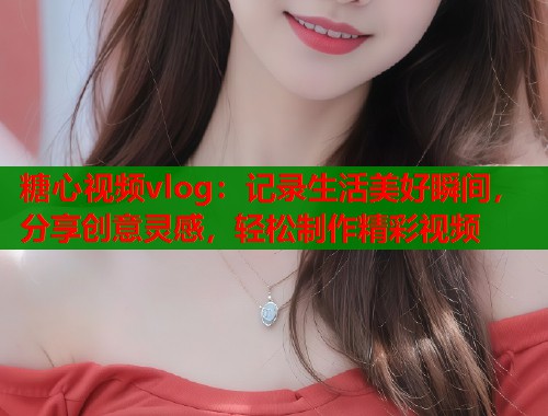 糖心视频vlog：记录生活美好瞬间，分享创意灵感，轻松制作精彩视频