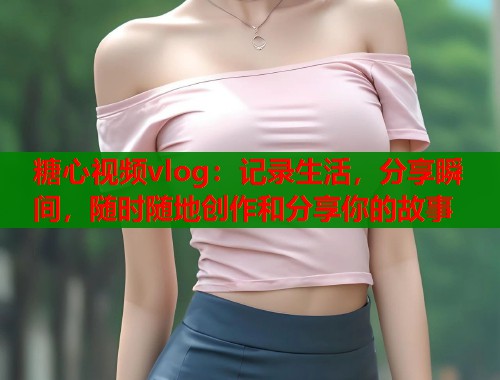 糖心视频vlog：记录生活，分享瞬间，随时随地创作和分享你的故事