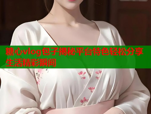 糖心vlog包子揭秘平台特色轻松分享生活精彩瞬间