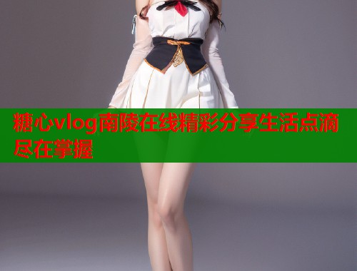 糖心vlog南陵在线精彩分享生活点滴尽在掌握
