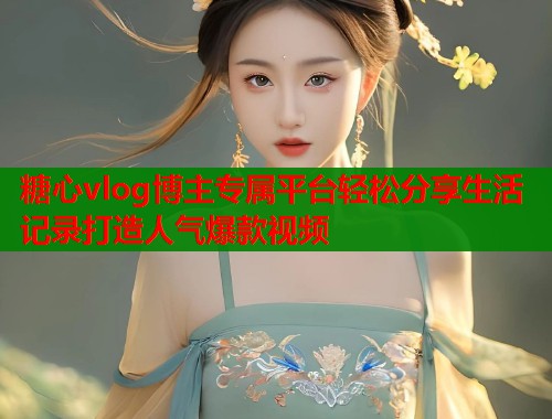 糖心vlog博主专属平台轻松分享生活记录打造人气爆款视频